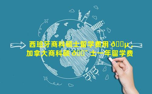 西班牙商科硕士留学费用 🌵 ,加拿大商科硕 🐯 士一年留学费用